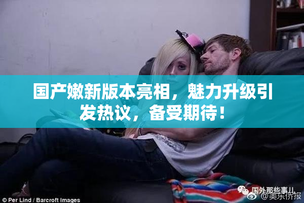 国产嫩新版本亮相，魅力升级引发热议，备受期待！
