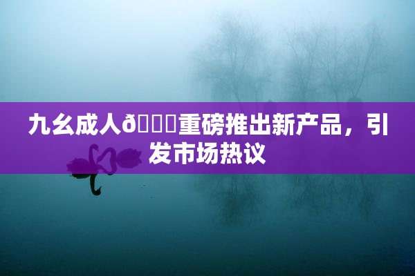 九幺成人🔞重磅推出新产品，引发市场热议