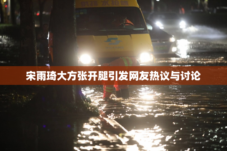 宋雨琦大方张开腿引发网友热议与讨论