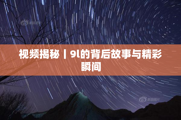 视频揭秘丨9l的背后故事与精彩瞬间