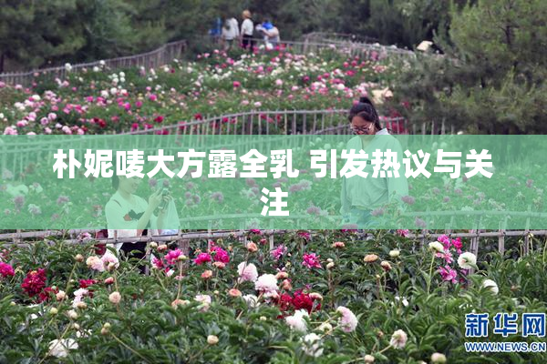 朴妮唛大方露全乳 引发热议与关注