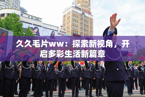 久久毛片ww：探索新视角，开启多彩生活新篇章