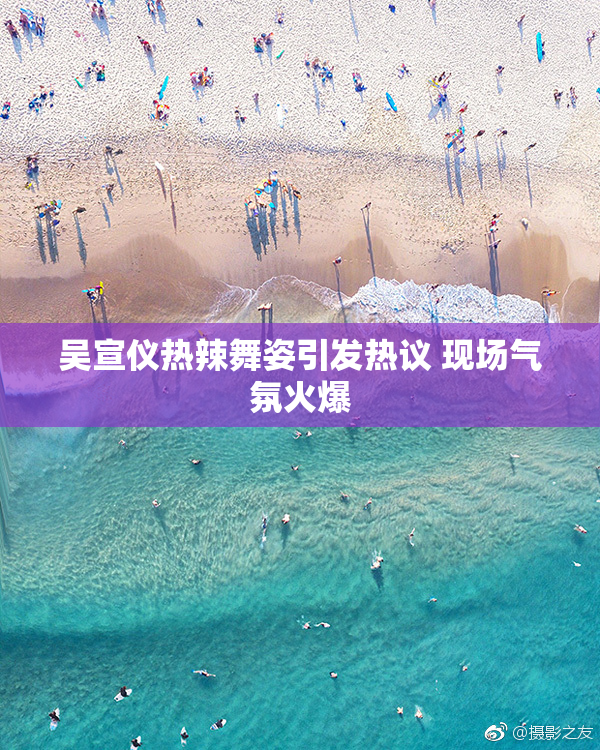 吴宣仪热辣舞姿引发热议 现场气氛火爆
