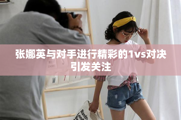 张娜英与对手进行精彩的1vs对决引发关注