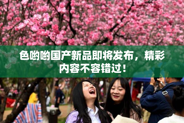 色哟哟国产新品即将发布，精彩内容不容错过！