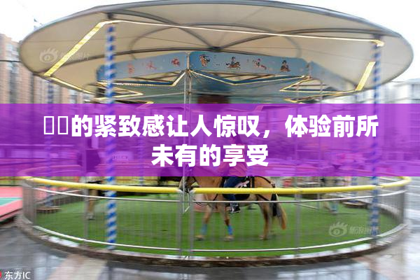 妺妺的紧致感让人惊叹，体验前所未有的享受