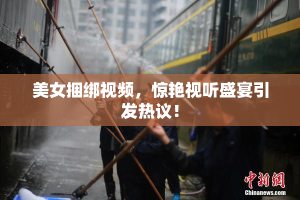 美女捆绑视频，惊艳视听盛宴引发热议！
