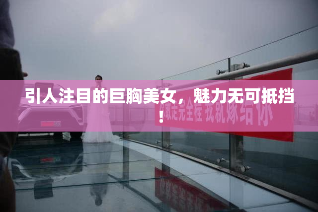 引人注目的巨胸美女，魅力无可抵挡！