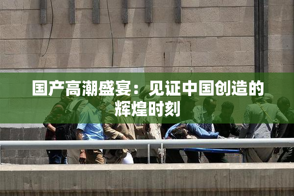 国产高潮盛宴：见证中国创造的辉煌时刻