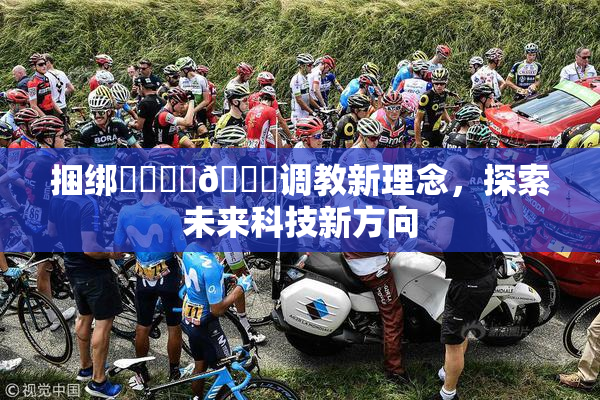 捆绑❌‌❌‌🔞调教新理念，探索未来科技新方向