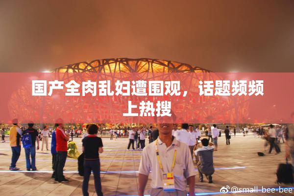 国产全肉乱妇遭围观，话题频频上热搜