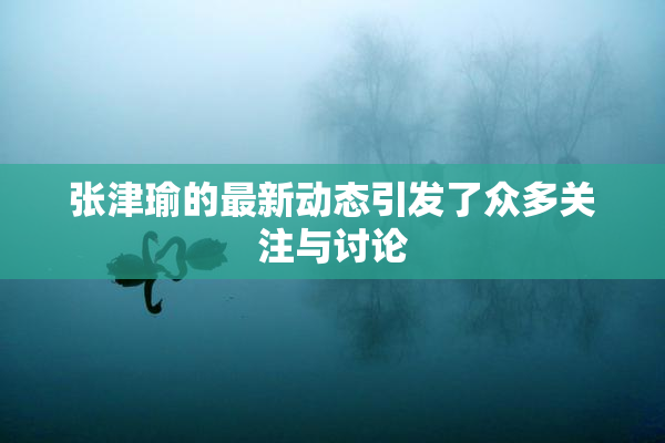 张津瑜的最新动态引发了众多关注与讨论