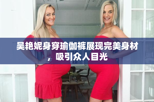 吴艳妮身穿瑜伽裤展现完美身材，吸引众人目光