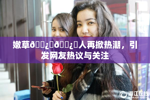 嫩草🌿‌🌿‌人再掀热潮，引发网友热议与关注