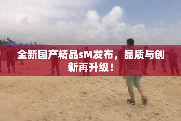 全新国产精品sM发布，品质与创新再升级！