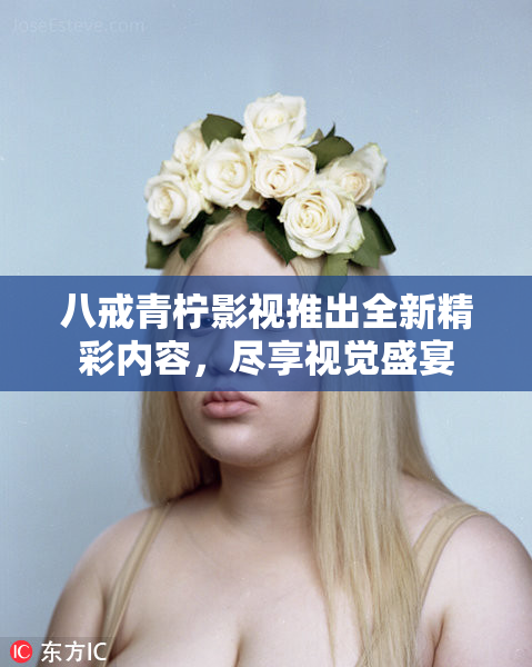 八戒青柠影视推出全新精彩内容，尽享视觉盛宴
