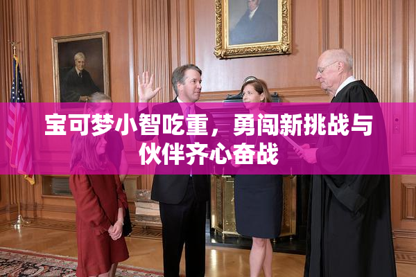 宝可梦小智吃重，勇闯新挑战与伙伴齐心奋战