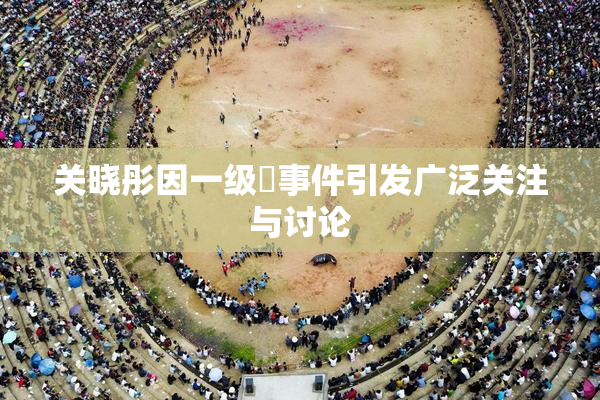 关晓彤因一级婬事件引发广泛关注与讨论