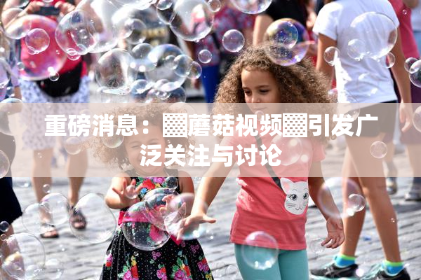 重磅消息：▓蘑菇视频▓引发广泛关注与讨论