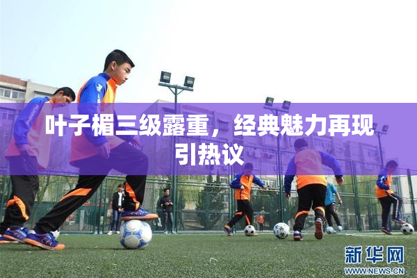 叶子楣三级露重，经典魅力再现引热议