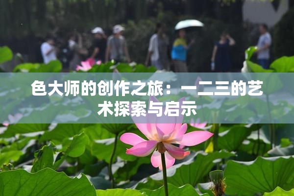 色大师的创作之旅：一二三的艺术探索与启示