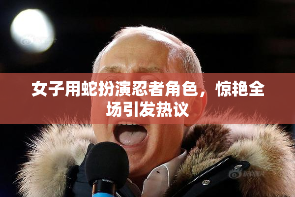 女子用蛇扮演忍者角色，惊艳全场引发热议
