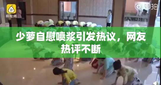 少萝自慰喷浆引发热议，网友热评不断