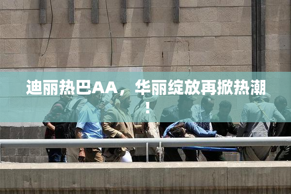 迪丽热巴AA，华丽绽放再掀热潮！