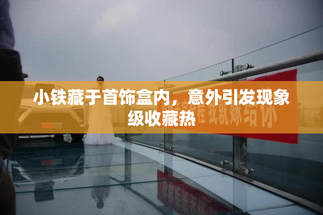 小铁藏于首饰盒内，意外引发现象级收藏热