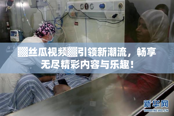 ▓丝瓜视频▓引领新潮流，畅享无尽精彩内容与乐趣！