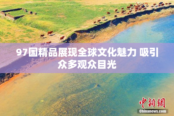 97国精品展现全球文化魅力 吸引众多观众目光