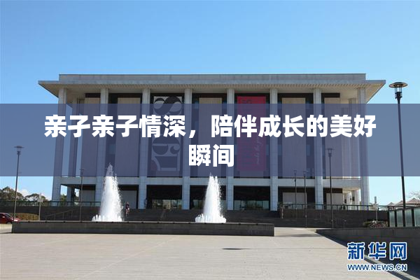 亲孑亲子情深，陪伴成长的美好瞬间