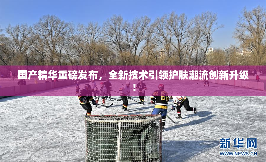国产精华重磅发布，全新技术引领护肤潮流创新升级！