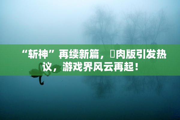 “斩神”再续新篇，婬肉版引发热议，游戏界风云再起！