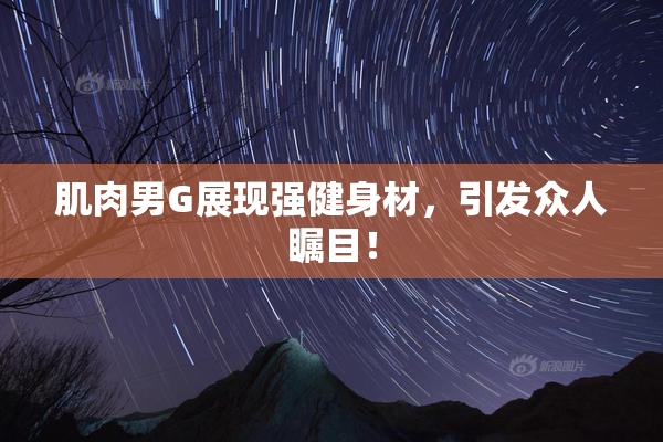 肌肉男G展现强健身材，引发众人瞩目！