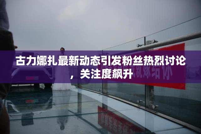 古力娜扎最新动态引发粉丝热烈讨论，关注度飙升