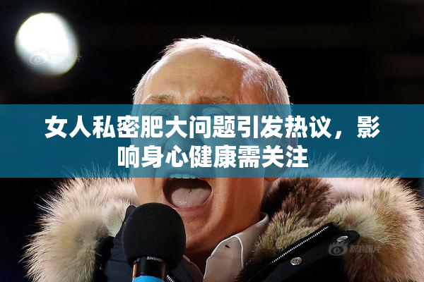 女人私密肥大问题引发热议，影响身心健康需关注