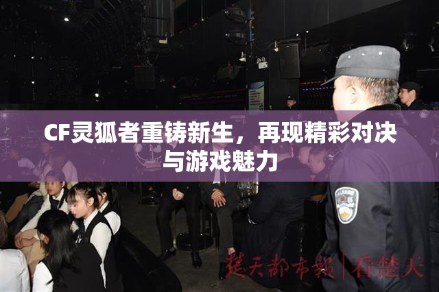 CF灵狐者重铸新生，再现精彩对决与游戏魅力