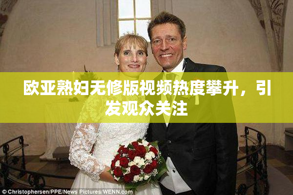 欧亚熟妇无修版视频热度攀升，引发观众关注