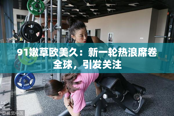 91嫩草欧美久：新一轮热浪席卷全球，引发关注