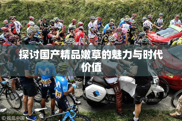探讨国产精品嫩草的魅力与时代价值