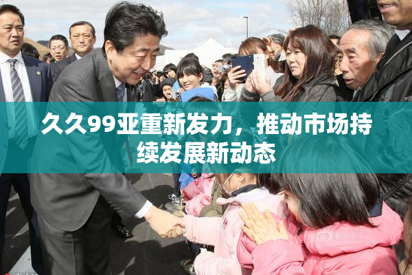 久久99亚重新发力，推动市场持续发展新动态