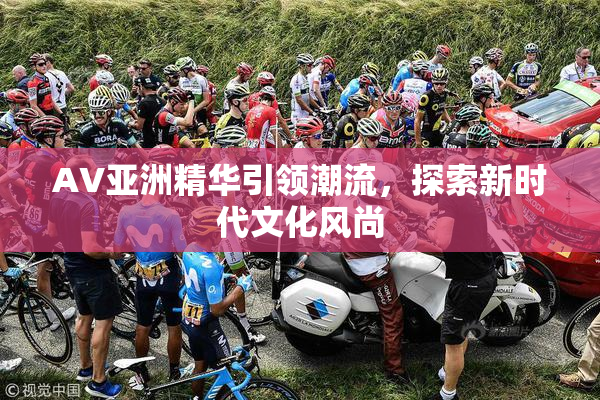 AV亚洲精华引领潮流，探索新时代文化风尚