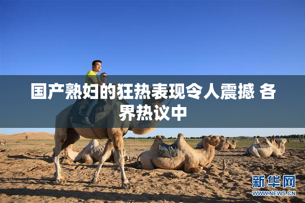 国产熟妇的狂热表现令人震撼 各界热议中