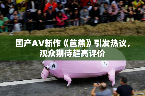 国产AV新作《芭蕉》引发热议，观众期待超高评价