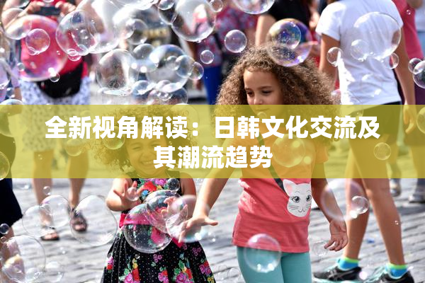 全新视角解读：日韩文化交流及其潮流趋势