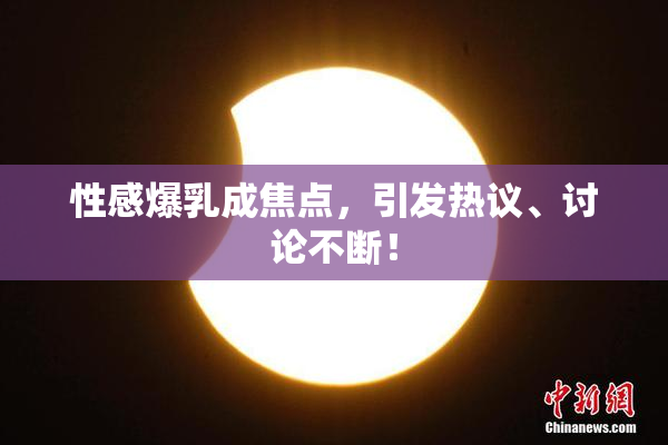 性感爆乳成焦点，引发热议、讨论不断！