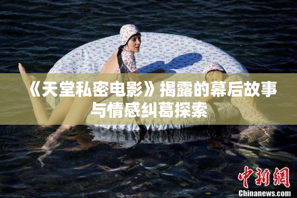 《天堂私密电影》揭露的幕后故事与情感纠葛探索