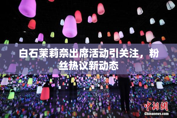 白石茉莉奈出席活动引关注，粉丝热议新动态