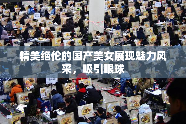 精美绝伦的国产美女展现魅力风采，吸引眼球